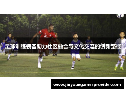 足球训练装备助力社区融合与文化交流的创新路径
